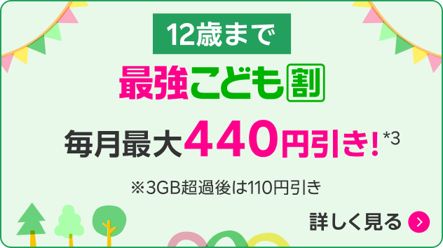 12歳まで 最強こども割 毎月最大440円引き！*3 ※3GB超過時の還元額は110円引き 詳しく見る