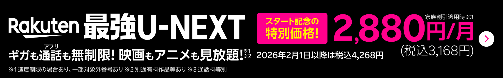 Rakuten最強U-NEXTが10月1日受付開始!ギガもアプリ通話も無制限!映画もアニメも見放題!※1※2 スタート記念の特別価格で、家族割引適用時※3は2,880円/月(税込3,168円)。2026年2月1日以降は税込4,268円。※1 速度制限の場合あり。一部対象外番号あり ※2 別途有料作品等あり ※3 通話料等別