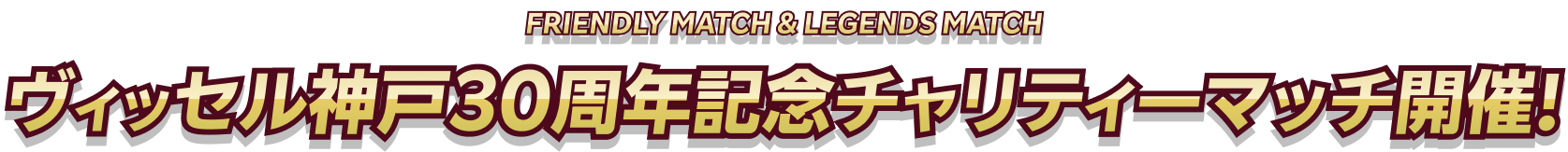 FRIENDLY MATCH & LEGENDS MATCH ヴィッセル神戸30周年記念チャリティーマッチの開催！