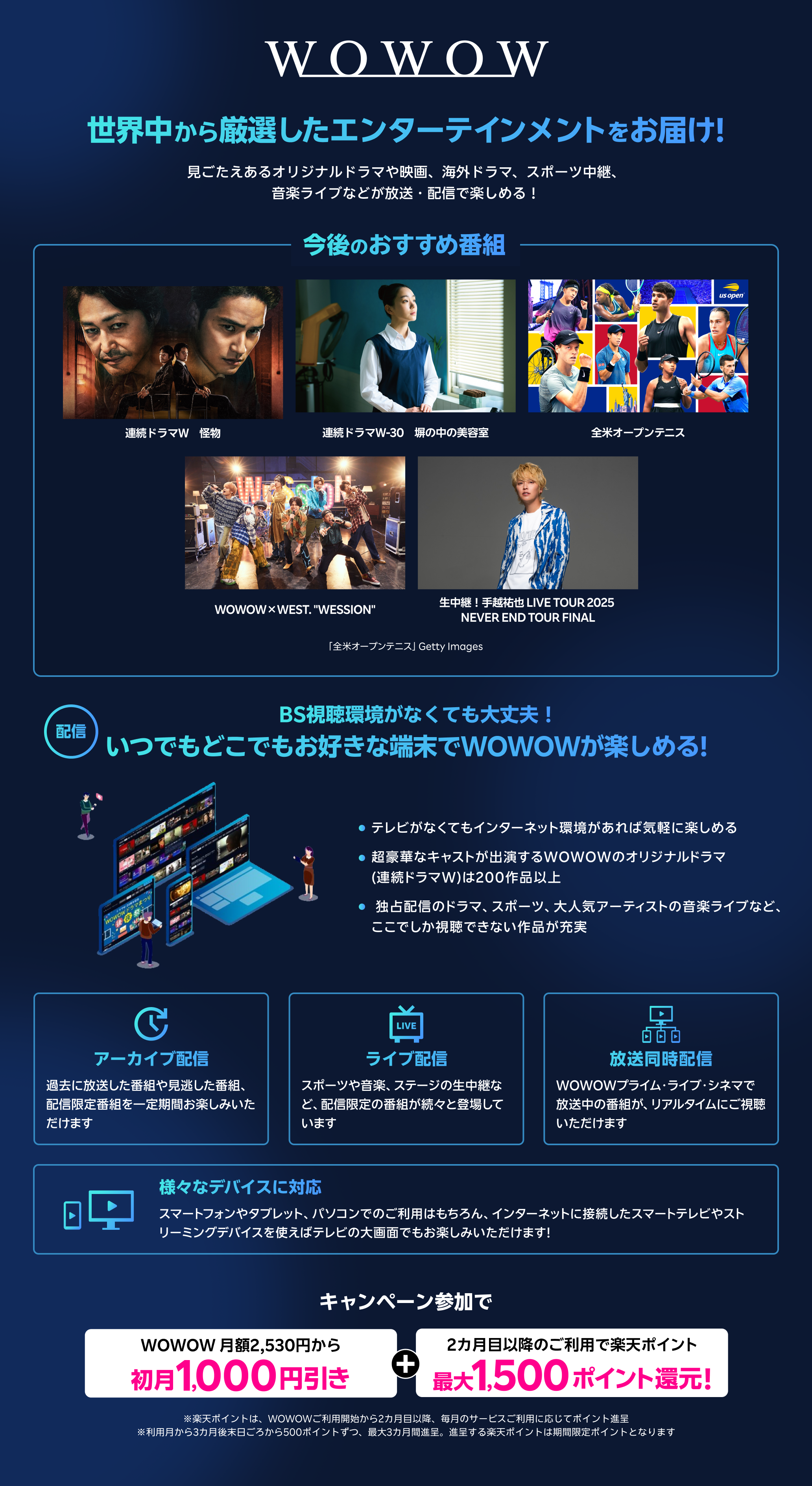 世界中から厳選したエンターテインメントをお届け!見ごたえあるオリジナルドラマや映画、海外ドラマ、スポーツ中継、音楽ライブなどが放送・配信で楽しめる!今後のおすすめ番組 BS視聴環境がなくても大丈夫 いつでもどこでもお好きな端末でWOWOWが楽しめる! テレビがなくてもインターネット環境があれば気軽に楽しめる 超豪華なキャストが出演するWOWOWのオリジナルドラマ(連続ドラマW) は200作品以上 独占配信のドラマ、スポーツ、大人気アーティストの音楽ライブなど、ここでしか視聴できない作品が充実 アーカイブ配信 過去に放送した番組や見逃した番組、配信限定番組を一定期間お楽しみいただけます ライブ配信 スポーツや音楽、ステージの生中継など、配信限定の番組が続々と登場しています 放送同時配信 WOWOWプライム・ライブ・シネマで放送中の番組が、リアルタイムにご視聴いただけます 様々なデバイスに対応 スマートフォンやタブレット、パソコンでのご利用はもちろん、インターネットに接続したスマートテレビやストリーミングデバイスを使えばテレビの大画面でもお楽しみいただけます! キャンペーン参加でWOWOW 月額2,530円から初月1,000円引き楽天ポイント最大1,500ポイント還元!