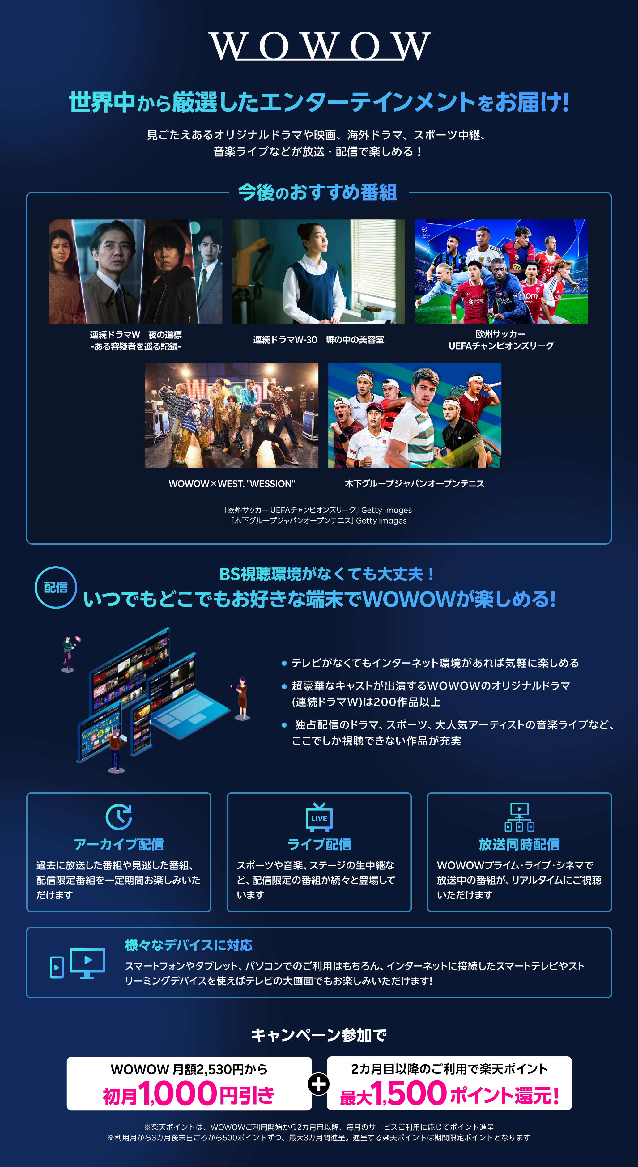 世界中から厳選したエンターテインメントをお届け!見ごたえあるオリジナルドラマや映画、海外ドラマ、スポーツ中継、音楽ライブなどが放送・配信で楽しめる!今後のおすすめ番組 BS視聴環境がなくても大丈夫 いつでもどこでもお好きな端末でWOWOWが楽しめる! テレビがなくてもインターネット環境があれば気軽に楽しめる 超豪華なキャストが出演するWOWOWのオリジナルドラマ(連続ドラマW) は200作品以上 独占配信のドラマ、スポーツ、大人気アーティストの音楽ライブなど、ここでしか視聴できない作品が充実 アーカイブ配信 過去に放送した番組や見逃した番組、配信限定番組を一定期間お楽しみいただけます ライブ配信 スポーツや音楽、ステージの生中継など、配信限定の番組が続々と登場しています 放送同時配信 WOWOWプライム・ライブ・シネマで放送中の番組が、リアルタイムにご視聴いただけます 様々なデバイスに対応 スマートフォンやタブレット、パソコンでのご利用はもちろん、インターネットに接続したスマートテレビやストリーミングデバイスを使えばテレビの大画面でもお楽しみいただけます! キャンペーン参加でWOWOW 月額2,530円から初月1,000円引き楽天ポイント最大1,500ポイント還元!