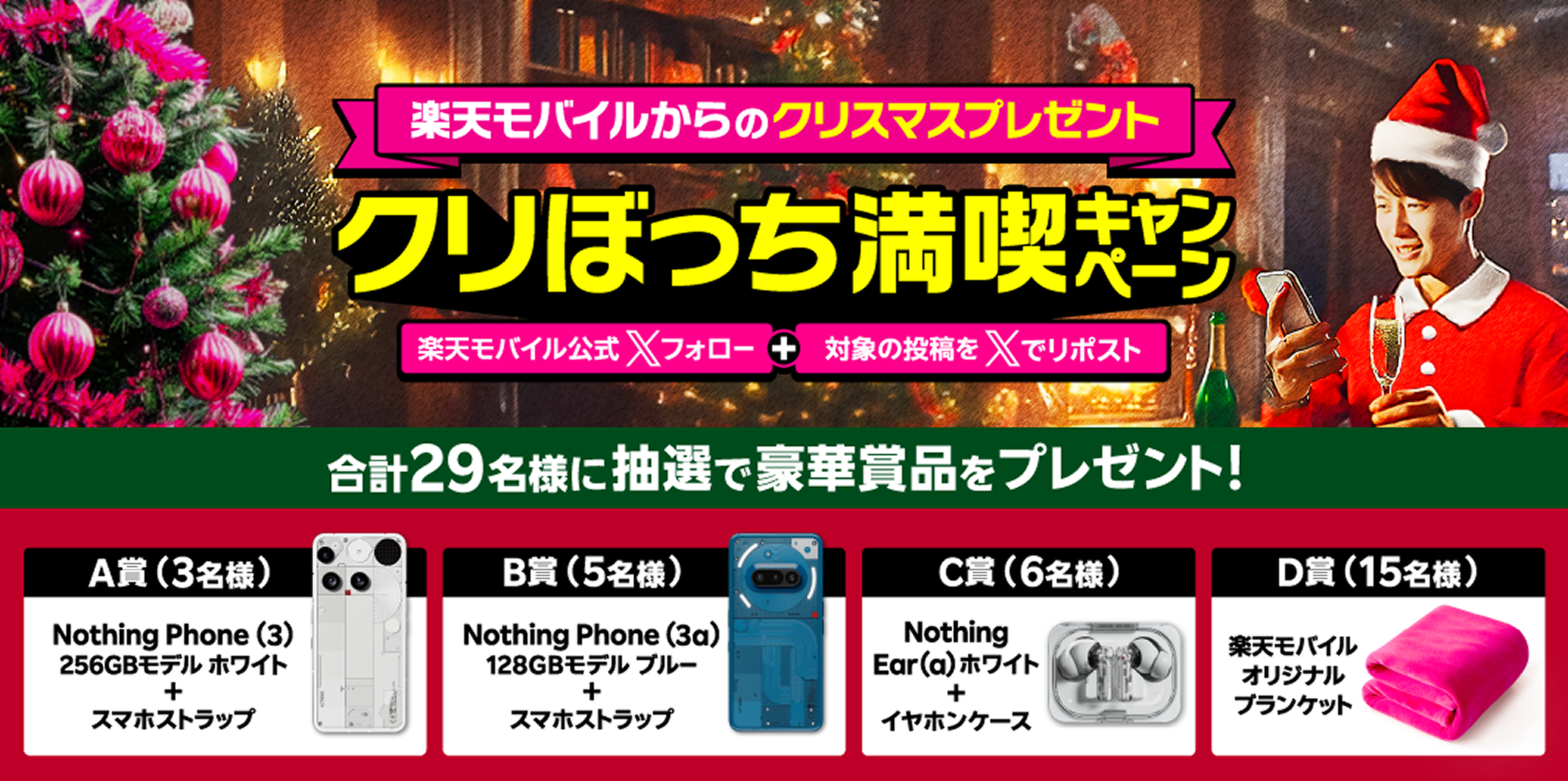 楽天モバイルからのクリスマスプレゼント クリぼっち満喫キャンペーン 楽天モバイル公式Xフォロー+対象の投稿をXリポスト 合計29名様に抽選で豪華賞品をプレゼント! A賞(3名様)Nothing Phone (3) 256GBモデル ホワイト+スマホストラップ B賞(5名様)Nothing Phone (3a) 128GBモデル ブルー+スマホストラップ C賞(6名様)Nothing Ear (a) ホワイト+イヤホンケース D賞(15名様)楽天モバイルオリジナルブランケット