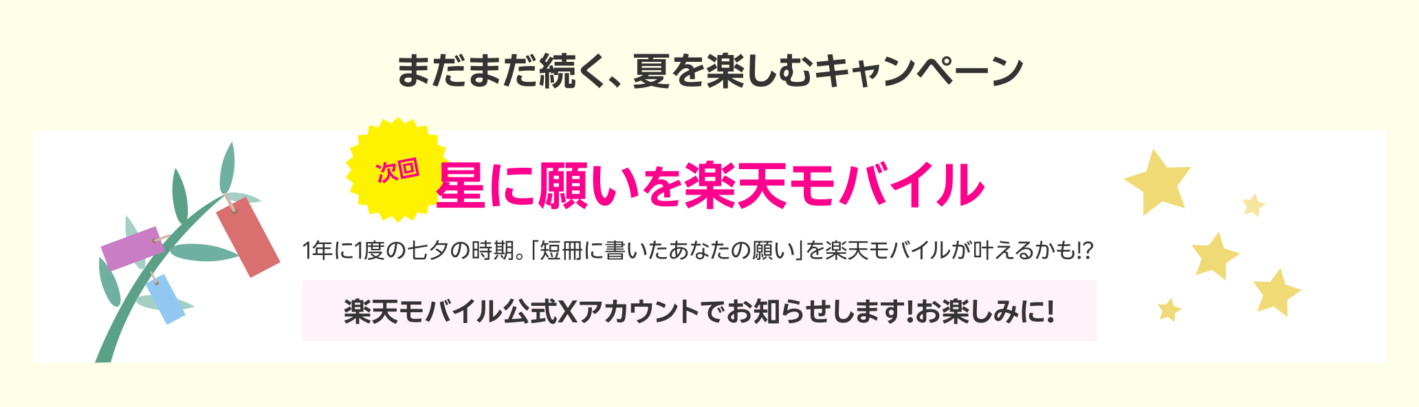 まだまだ続く、夏を楽しむキャンペーン 次回星に願いを楽天モバイル 1年に1度の七夕の時期。「短冊に書いたあなたの願い」を楽天モバイルが叶えるかも!? 楽天モバイル公式Xアカウントでお知らせします！お楽しみに！