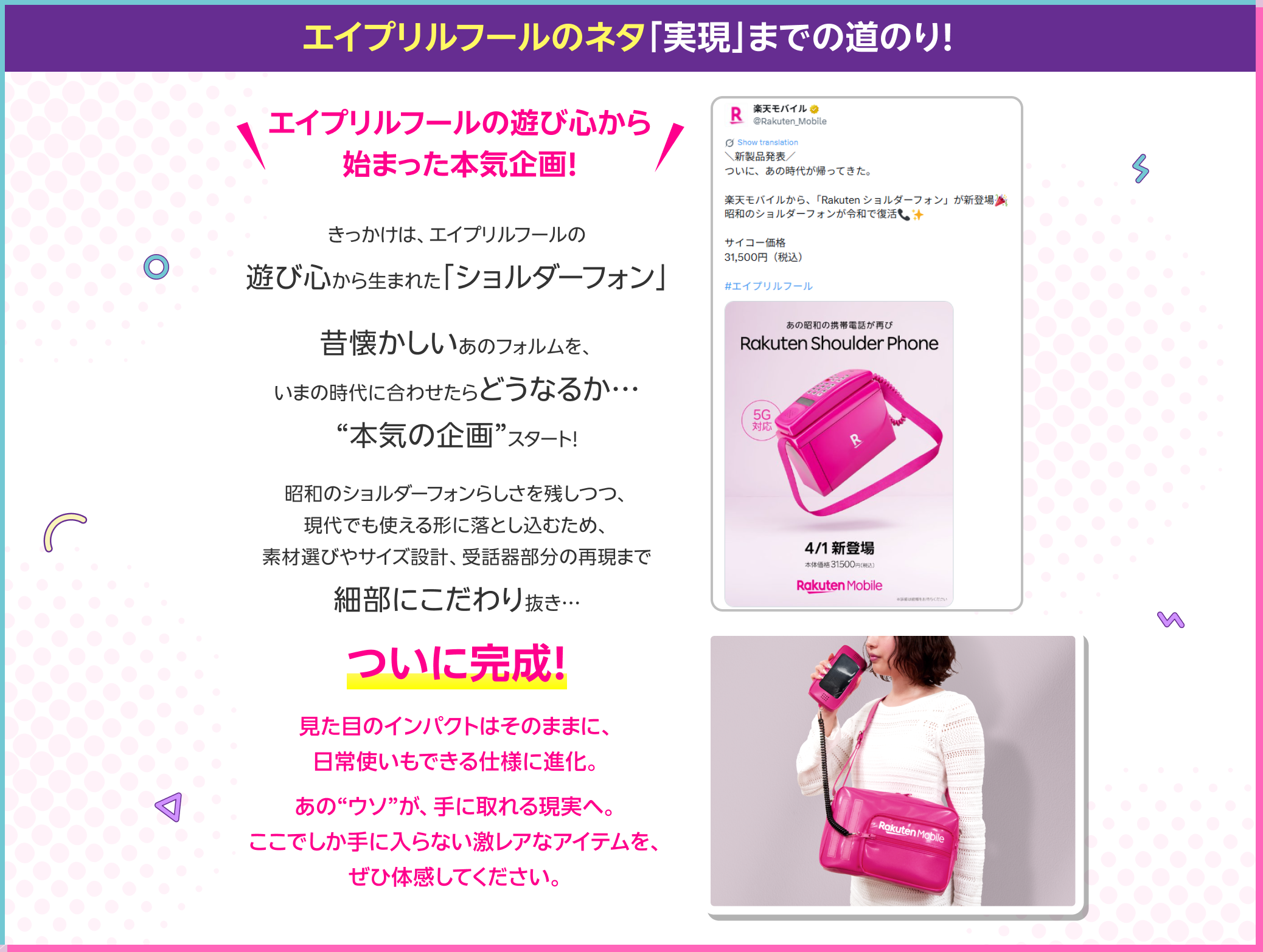 エイプリルフールの遊び心から始まった本気企画! きっかけは、エイプリルフールの遊び心から生まれた「ショルダーフォン」昔懐かしいあのフォルムを、いまの時代に合わせたらどうなるか…“本気の企画”スタート!昭和のショルダーフォンらしさを残しつつ、現代でも使える形に落とし込むため、素材選びやサイズ設計、受話器部分の再現まで細部にこだわり抜き…ついに完成!見た目のインパクトはそのままに、日常使いもできる仕様に進化。あの“ウソ”が、手に取れる現実へ。ここでしか手に入らない激レアなアイテムを、ぜひ体感してください。