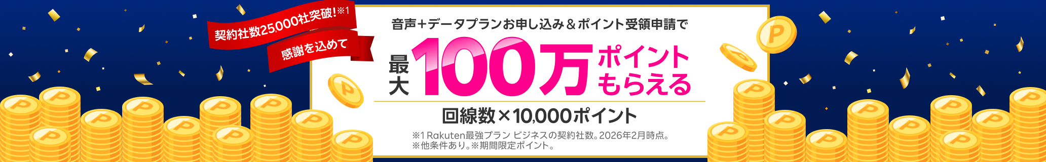 契約社数25,000社突破!※1 感謝を込めて 音声+データプランお申し込み&ポイント受領申請で最大100万ポイントもらえる! 回線数x10,000ポイント ※1 Rakuten最強プラン ビジネスの契約社数。2026年2月時点。※他条件あり。※期間限定ポイント