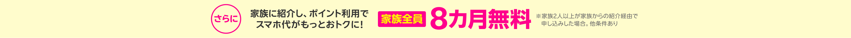 さらに！家族に紹介しポイント利用でスマホ代がもっとおトクに！家族全員8カ月無料 ※家族2人以上が家族からの紹介経由で申し込みした場合。他条件あり 