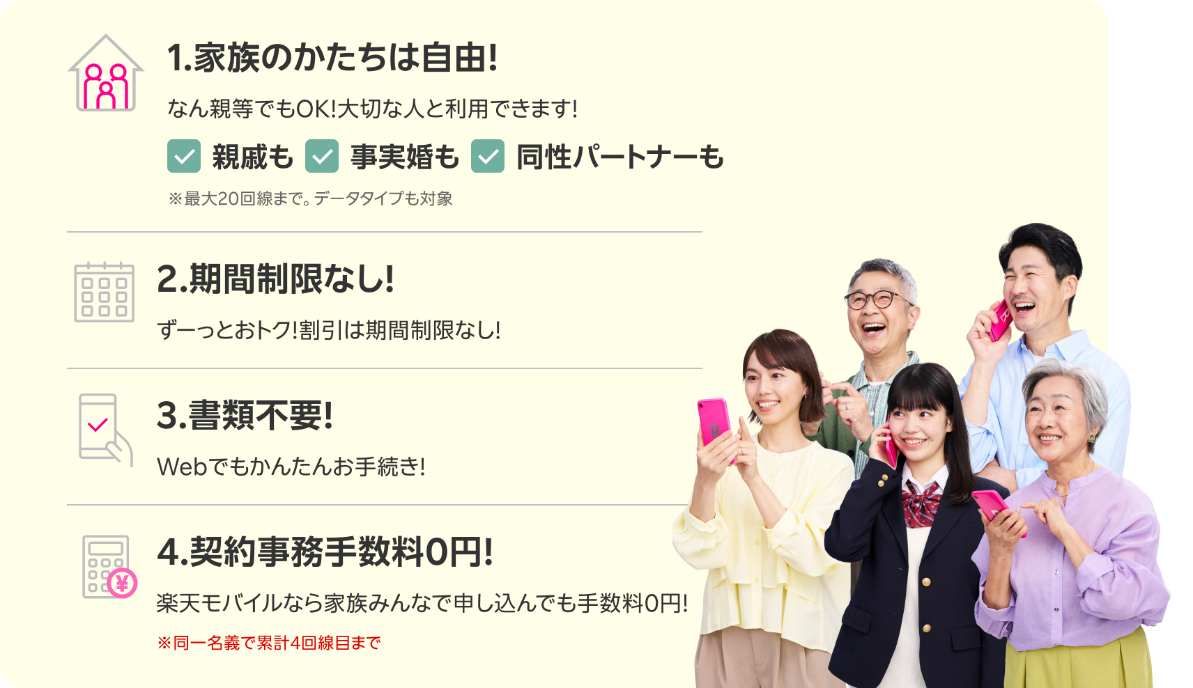 1.家族のたかちは自由!なん親等でもOK!大切な人と利用できます! ※ 最大20回線まで。データ対応も対象 2.期間制限なし!ずーっとおトク!割引は期間制限なし! 3.書類不要!Webでも簡単お手続き! 4.契約事務手数料0円!楽天モバイルなら家族みんなで申し込んでも手数料0円! ※同一名義で累計4回線目まで