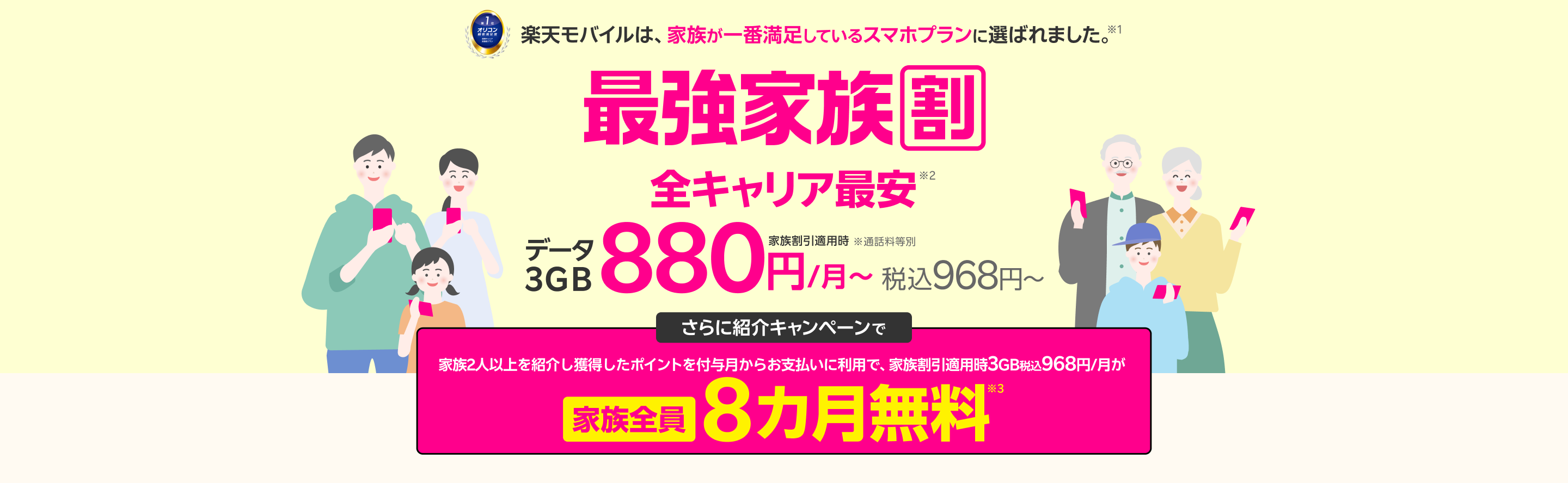 最強家族割は家族全員ずーっとおトク！データ３GB（家族割引適用時）全キャリア最安880円/月～（税込968円～） ※通話料等別 さらに紹介キャンペーンで家族を2人以上紹介すると、獲得したポイントを付与月からお支払いに利用で 家族割引適用時3GB税込968円/月が家族全員8カ月無料※3