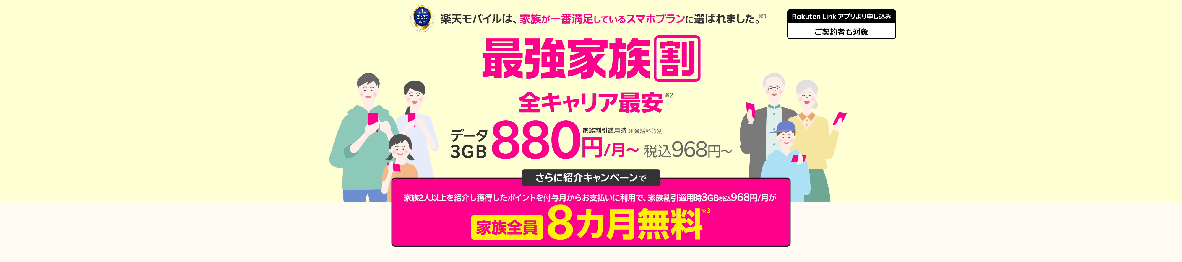 最強家族割は家族全員ずーっとおトク!データ3GB(家族割引適用時)全キャリア最安880円/月~(税込968円~) ※通話料等別 さらに紹介キャンペーンで家族を2人以上紹介すると、獲得したポイントを付与月からお支払いに利用で 家族割引適用時3GB税込968円/月が家族全員8カ月無料※3