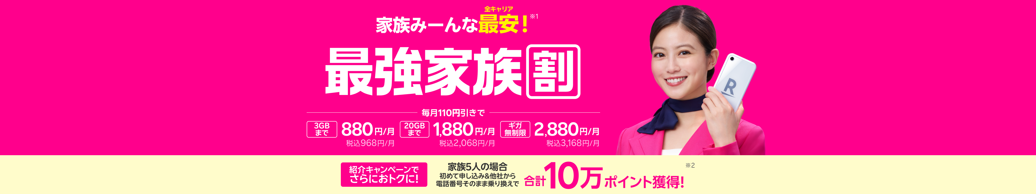 最強家族割は家族みーんな全キャリア最安!さらに家族5人で紹介し合うと合計10万ポイント獲得のチャンスも!3GBまで880円/月(税込968円)、20GBまで1,880円/月(税込2,068円)、ギガ無制限で2,880円/月(税込3,168円)