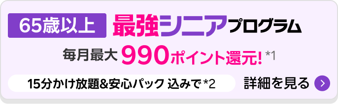 最強シニアプログラム（65歳以上 ）毎月最大990ポイント還元。15分かけ放題＆安心パック込みで*