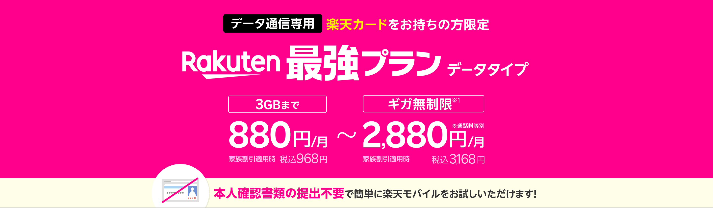 データ通信専用 楽天カードをお持ちの方限定 Rakuten最強プランデータタイプ 3GBまで880円/月（税込968円）、ギガ無制限※1 なら2,880円/月（税込3,168円）本人確認書類の提出不要で簡単に楽天モバイルをお試しいただけます！