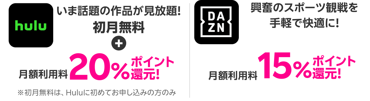 Hulu いま話題の作品が見放題！初月無料+月額利用料20%ポイント還元！ DAZN 興奮のスポーツ観戦を手軽で快適に！月額利用料15%ポイント還元！