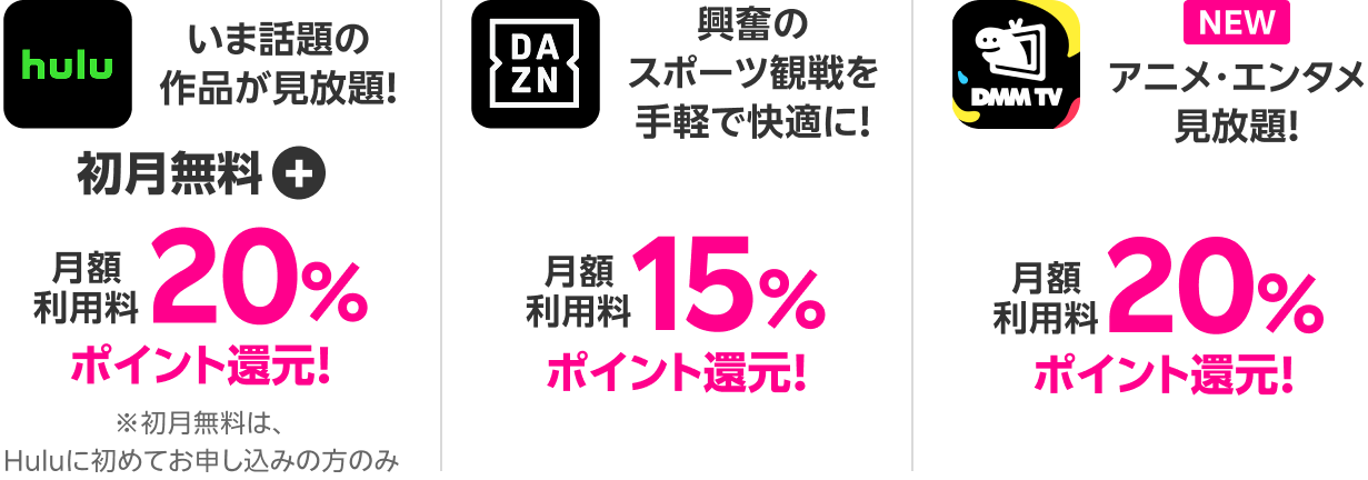 Hulu いま話題の作品が見放題!初月無料+月額利用料20%ポイント還元! DAZN 興奮のスポーツ観戦を手軽で快適に!月額利用料15%ポイント還元!DMMプレミアム アニメ・エンタメ見放題!月額利用料20%ポイント還元!