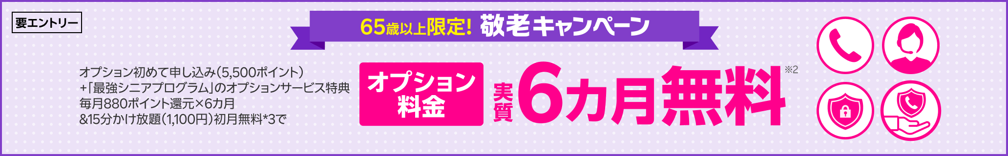 65歳以上限定 敬老キャンペーン！ オプション初めて申し込み（5,500ポイント）+「最強シニアプログラム」のオプションサービス特典毎月880ポイント還元×6カ月&15分かけ放題（1,100円）初月無料*3で オプション料金実質6カ月無料※2