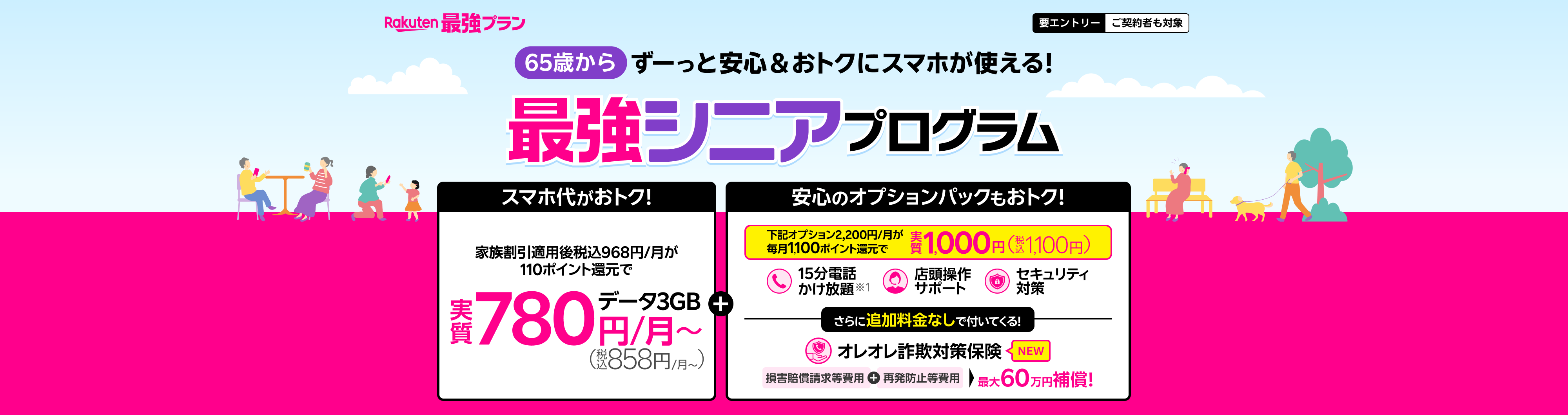 最強シニアプログラム ずーっと安心&おトクにスマホが使える! スマホ代がおトク!家族割引適用後 税込968円/月が110ポイント還元でデータ3GB 実質780円/月(税込858円/月~)+安心のオプションパックもおトク!15分電話かけ放題※1、店舗操作サポート、セキュリティ対策のオプションパック2,200円/月が毎月1,100ポイント還元で実質1,000円(税込1,100円)!さらにオレオレ詐欺対策保険が追加料金なしで付いてくる!損害賠償請求等費用+再発防止等費用 最大60万円補償!