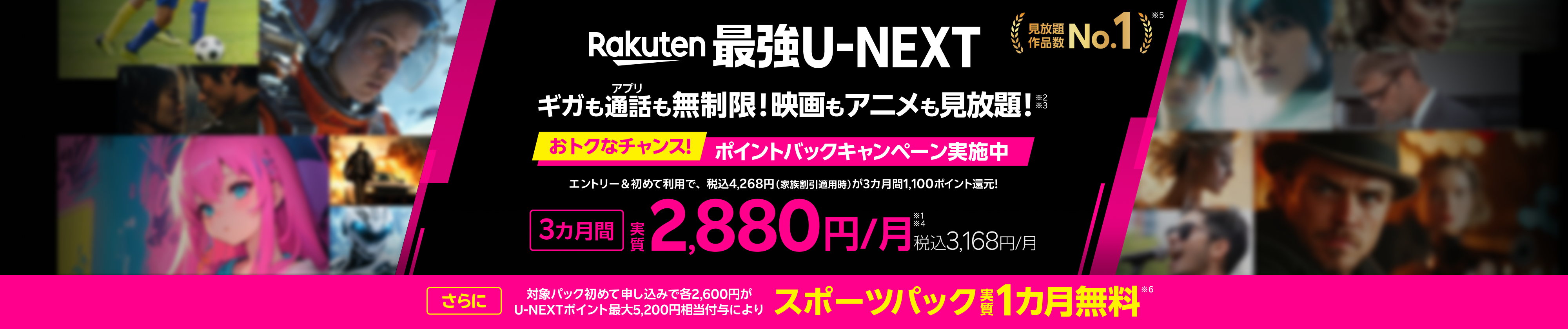 「Rakuten最強U-NEXT」はギガもアプリ通話も無制限＆映画もアニメも見放題！3月1日からおトクなチャンス！エントリー＆初めてご利用で3カ月毎間1,100ポイント還元!3カ月間実質2,880円/月（税込3,168円）キャンペーン実施中！※ 速度制限の場合あり。一部対象外番号あり。有料作品等あり。通話料等別さらに、対象パック初めて申し込みで各2,600円がU-NEXTポイント最大5,200円相当付与により、スポーツパック実質1カ月無料！