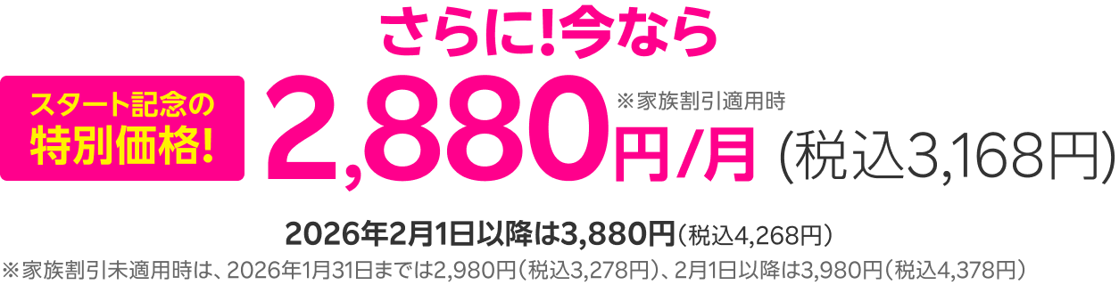 スタート記念の特別価格! さらに!今なら家族割引適用時2,880円/月(税込3,168円) 2026年2月1日以降は3,880円(税込4,268円)※家族割引未適用時は、2026年1月31日までは2,980円(税込3,278円)、2月1日以降は3,980円(税込4,378円)