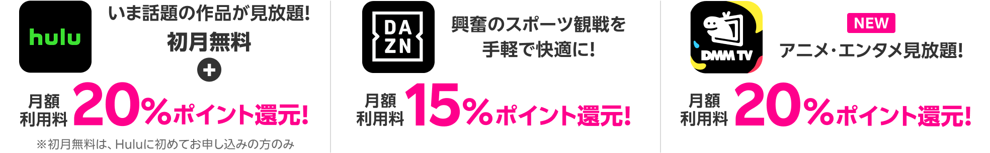 Hulu いま話題の作品が見放題!初月無料+月額利用料20%ポイント還元! DAZN 興奮のスポーツ観戦を手軽で快適に!月額利用料15%ポイント還元!DMMプレミアム アニメ・エンタメ見放題!月額利用料20%ポイント還元!
