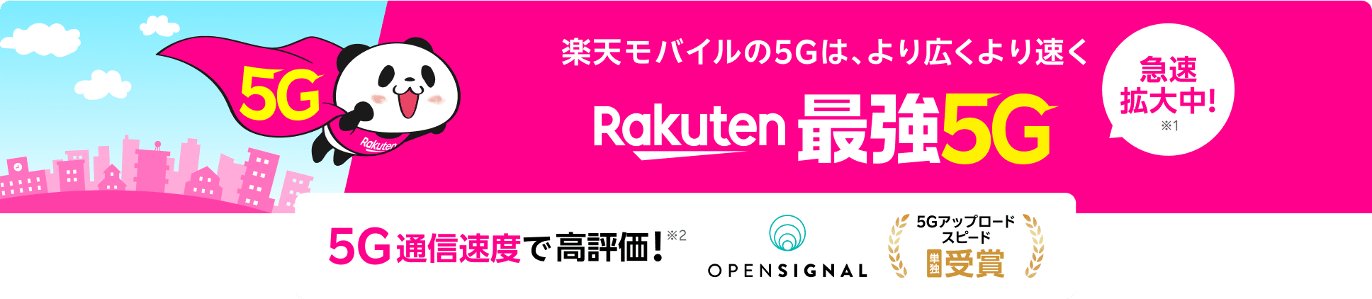 楽天モバイルの5Gは、より広くより速くRakuten 最強5G 急速拡大中！※1 5G通信速度で高評価！※2 ※1 5Gでも最強を目指します。2024年5月時点、2023年10月比（自社調べ）※2 Opensignal Awards「モバイル・ネットワーク・ユーザー体感レポート（2025年4月）／データ収集期間（2025年1月1日 ～2025年3月31日）」© 2025 Opensignal Limited.