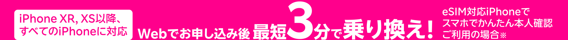 iPhone XR, XS以降、すべてのiPhoneに対応 Webでお申し込み後 最短3分で乗り替え！ eSIM対応iPhoneで スマホでかんたん本人確認ご利用の場合※