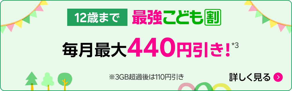12歳まで 最強こども割 毎月最大440円引き!*3 ※ 3GB超過後は110円引き 詳しく見る