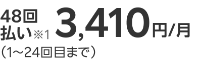 48回払い※1 3,410円/月（1～24回目まで）