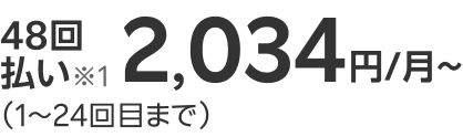 48回払い※1 2,034円/月~ （1～24回目まで）
