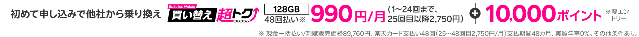 初めて申し込みで他社から乗り換え 48回払い990円/月(1~24回まで)+10,000ポイント(要エントリー)※ 現金一括払い/割賦販売価格89,760円、楽天カード支払い48回(25~48回目2,750円/月)支払期間48カ月、実質年率0%。その他条件あり。