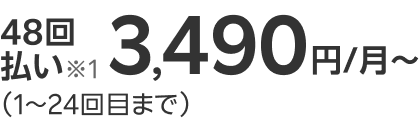 48回払い※1 3,490円/月~ （1～24回目まで）