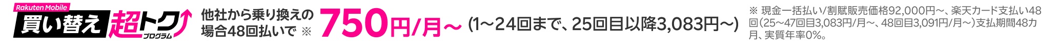 他社から乗り換えの場合48回払いで※ 750円/月〜(1〜24回まで、25回目以降3,083円〜) ※ 現金一括払い/割賦販売価格92,000円~、楽天カード支払い48回(25~47回目3,083円/月~、48回目3,091円/月~)支払期間48カ月、実質年率0%。