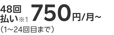 48回払い※1 750円/月~ （1～24回目まで）