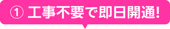① 工事不要で即日開通！