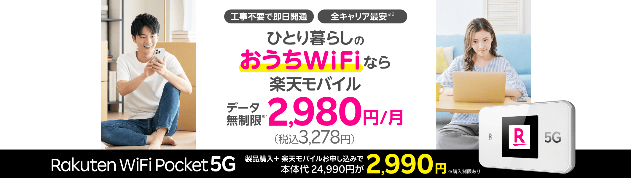 工事不要で即日開通 全キャリア最安 ひとり暮らしのおうちWiFiなら楽天モバイルデータ無制限月額2,980円（税込3,278円）Rakuten WiFi Pocket 5G製品購入＋楽天モバイルお申し込みで本体代24,990円が2,990円※購入期限あり