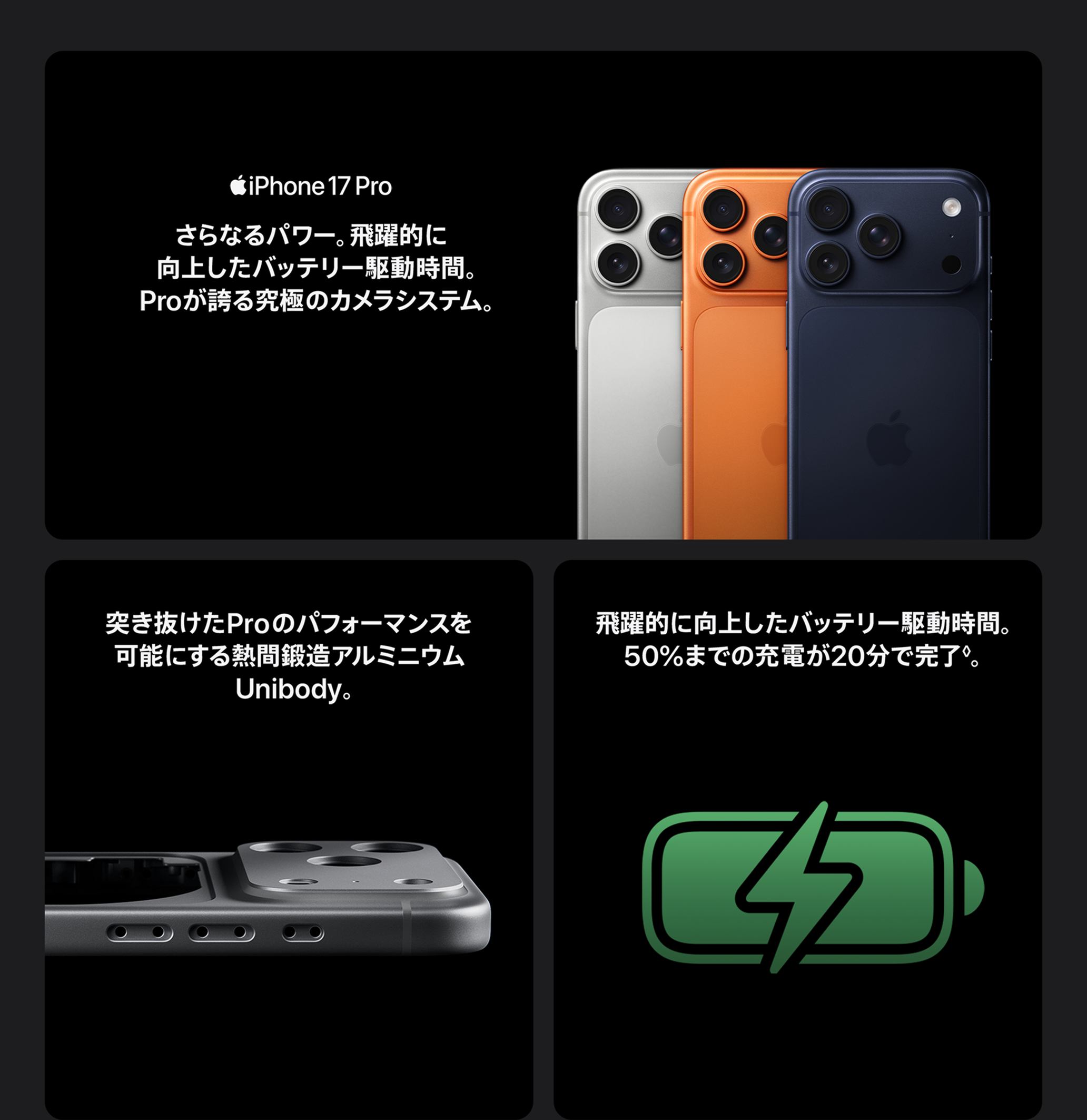 iPhone 17 PRO / さらなるパワー。飛躍的に向上したバッテリー駆動時間。Proが誇る究極のカメラシステム。 / 突き抜けたProのパフォーマンスを可能にする熱間鍛造アルミニウムUnibody。 / 飛躍的に向上したバッテリー駆動時間。50%までの充電が20分で完了◊免責事項を参照。