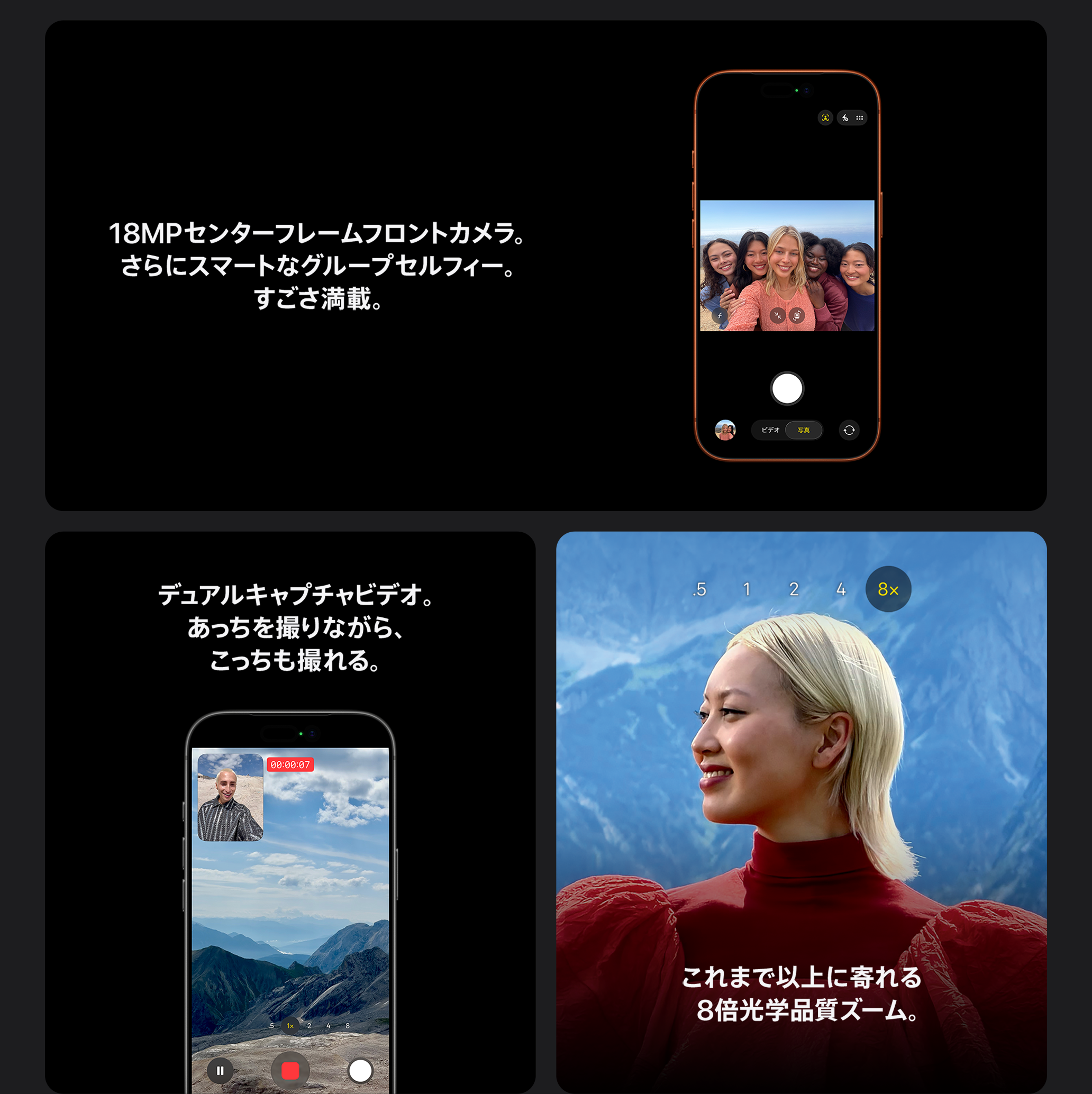 18MPセンターフレームフロントカメラ。さらにスマートなグループセルフィー。すごさ満載。 / デュアルキャプチャビデオ。あっちを撮りながら、こっちも撮れる。 / これまで以上に寄れる8倍光学品質ズーム。