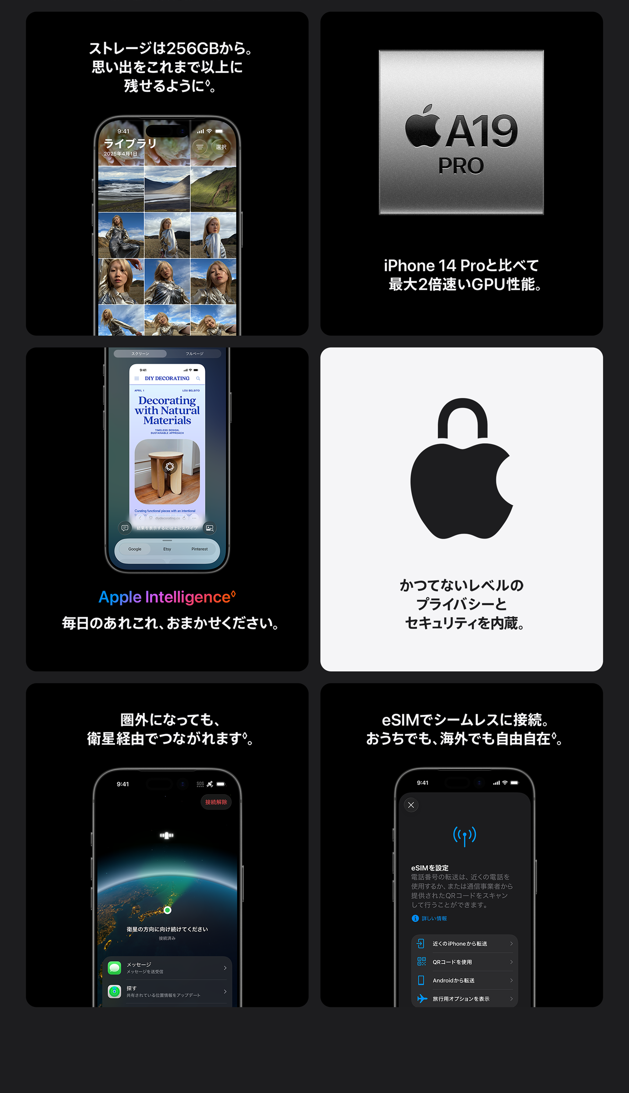 ストレージは256GBから。思い出をこれまで以上に残せるように◊免責事項を参照。 / iPhone 14 Proと比べて最大2倍速いGPU性能。 / Apple Intelligence 毎日のあれこれ、おまかせください。 / かつてないレベルのプライバシーとセキュリティを内蔵。 / 圏外になっても、衛星経由でつながれます / eSIMでシームレスに接続。おうちでも、海外でも自由自在。