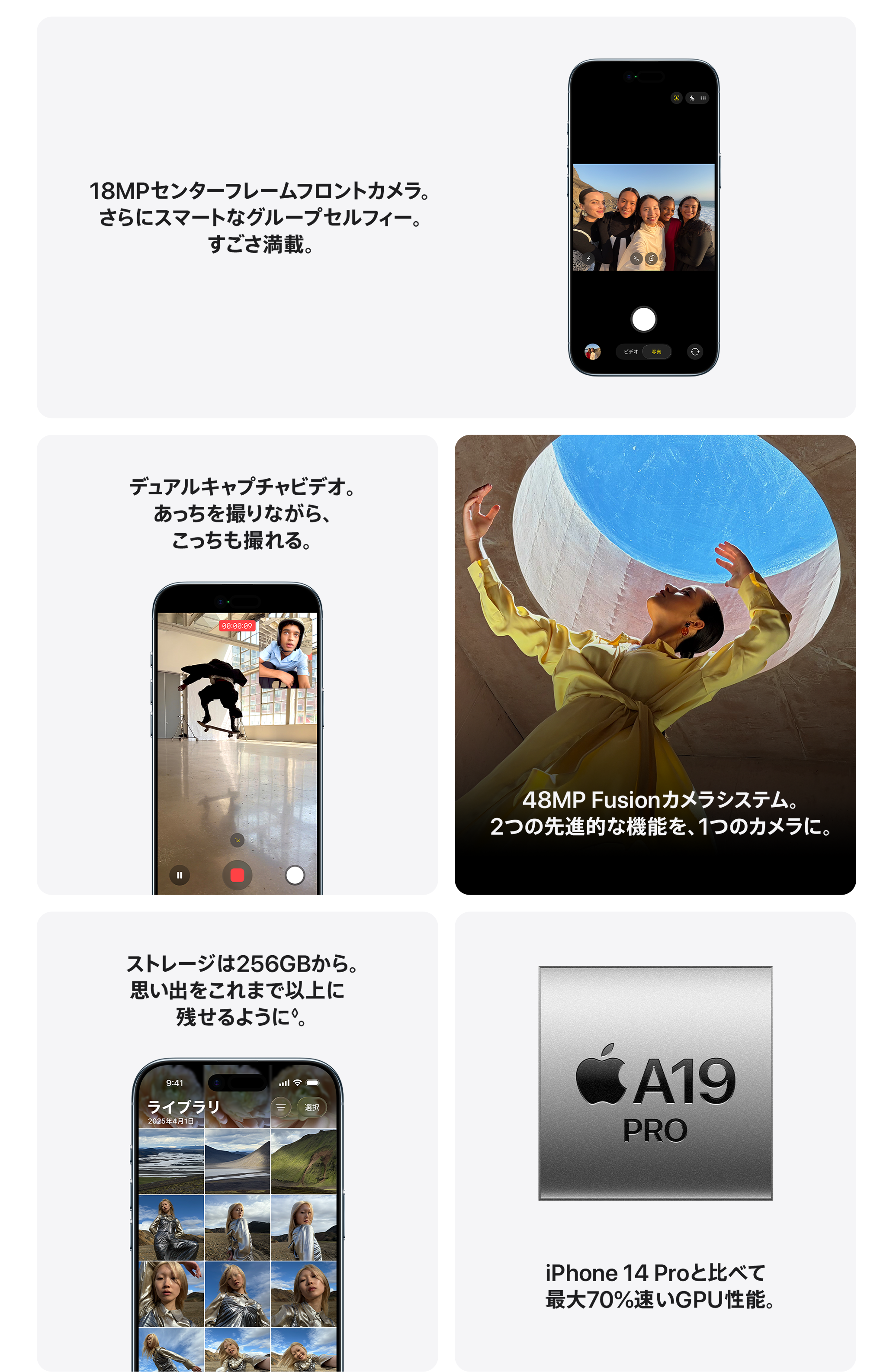 18MPセンターフレームフロントカメラ。さらにスマートなグループセルフィー。すごさ満載。  / デュアルキャプチャビデオ。あっちを撮りながら、こっちも撮れる。 / 48MP Fusionカメラシステム。2つの先進的な機能を、1つのカメラに。 / ストレージは256GBから。思い出をこれまで以上に残せるように。 / iPhone 14 Proと比べて最大70%速いGPU性能。