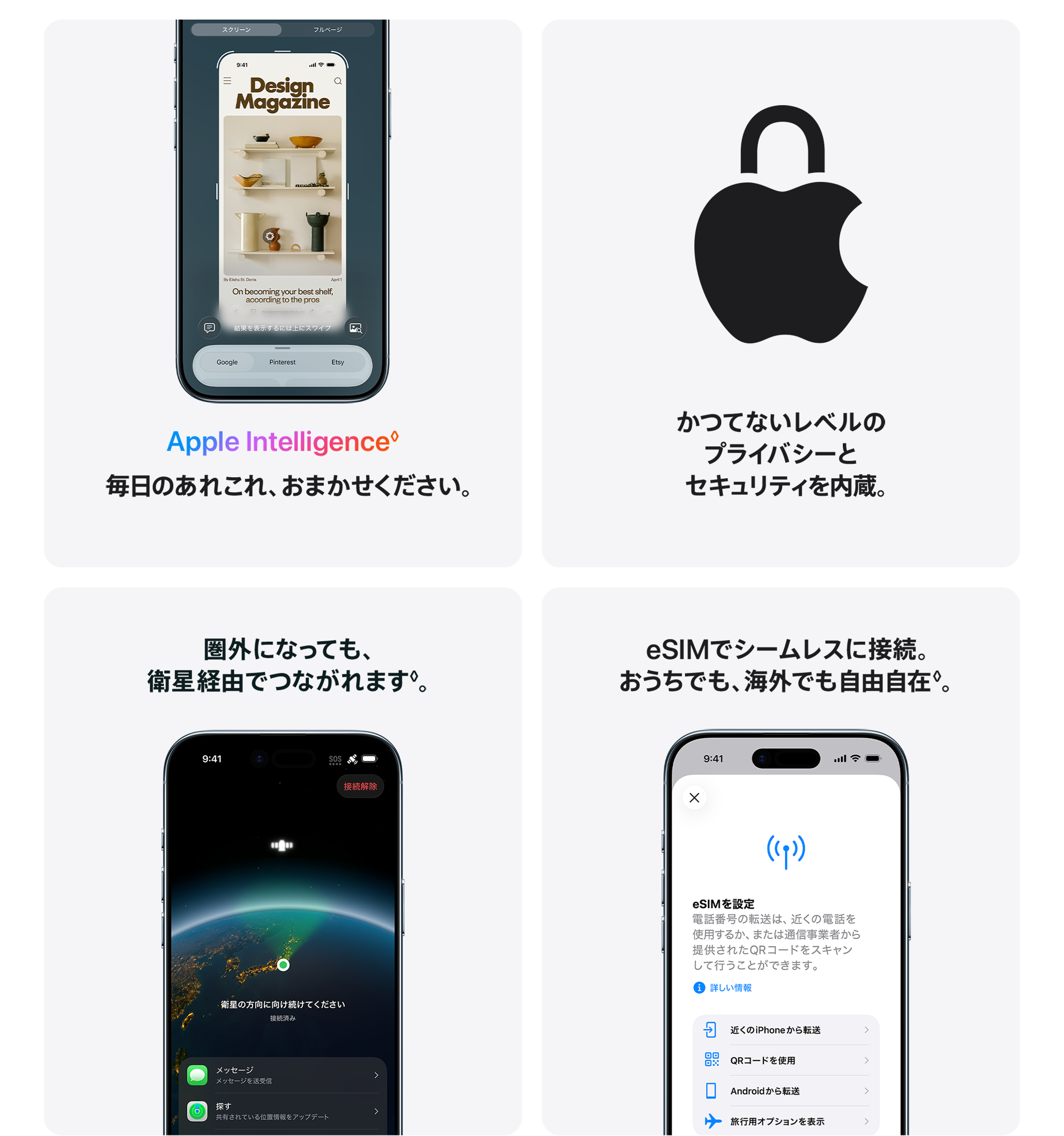 Apple Intelligence 毎日のあれこれ、おまかせください。 / かつてないレベルのプライバシーとセキュリティを内蔵。 / 圏外になっても、衛星経由でつながれます。 / eSIMでシームレスに接続。おうちでも、海外でも自由自在。