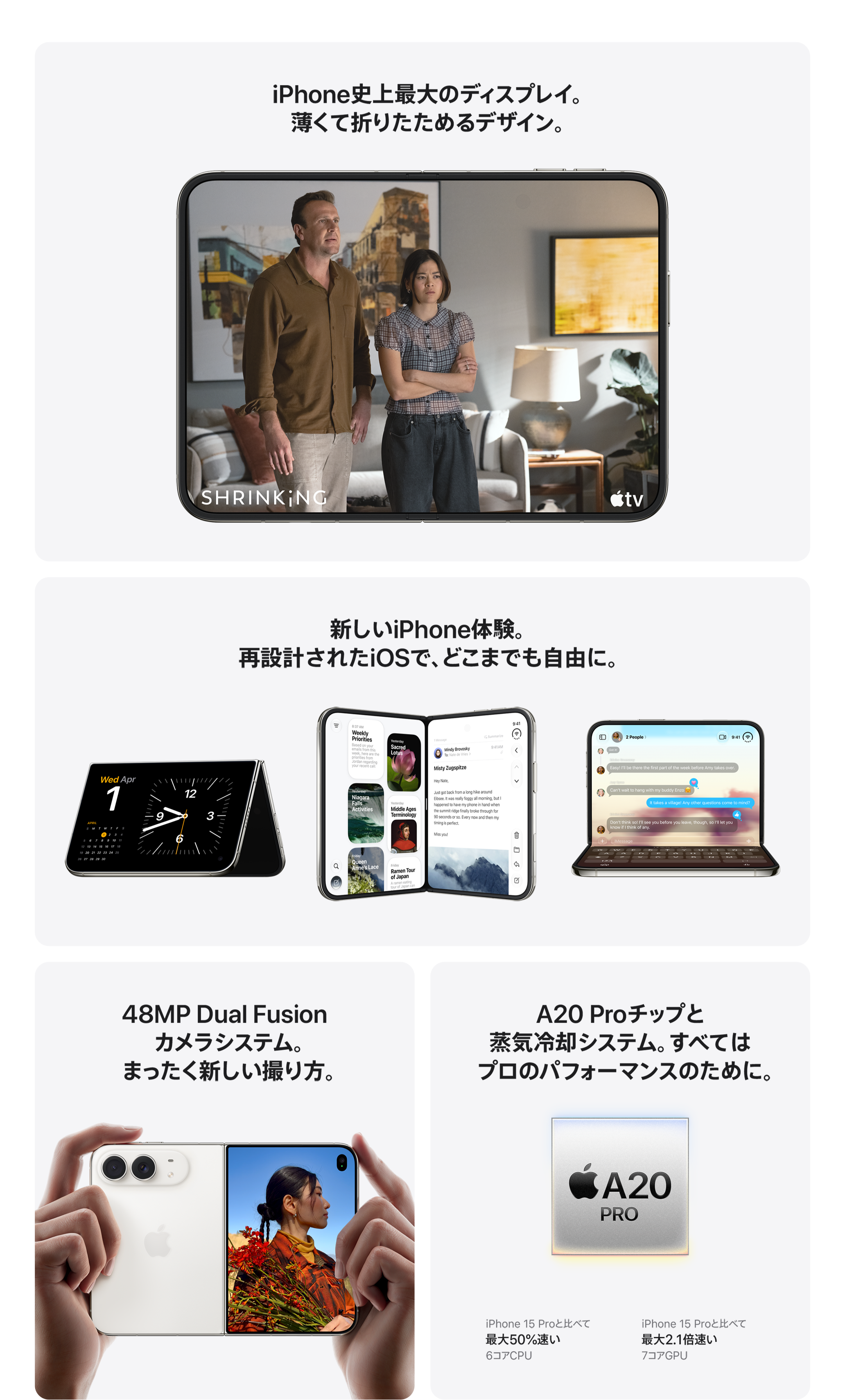 iPhone史上最大のディスプレイ。薄くて折りたためるデザイン。 / 新しいiPhone体験。再設計されたiOSで、どこまでも自由に。 / 48MP Dual Fusion カメラシステム。まったく新しい撮り方。 / A20 Proチップと蒸気冷却システム。すべてはプロのパフォーマンスのために。