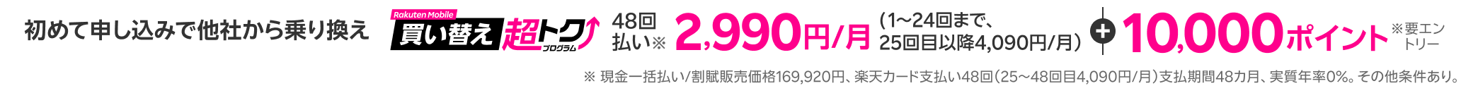 初めて申し込みで他社から乗り換え 48回払い2,990円/月(1～24回まで）＋10,000ポイント(要エントリー) ※現金一括払い/割賦販売価格169,920円、楽天カード支払い48回（25～48回目4,090円/月）支払期間48カ月、実質年率0％。その他条件あり。
