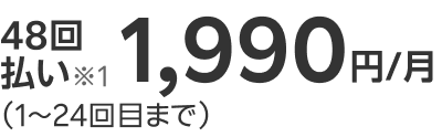 48回払い※1 1,990円/月（1～24回目まで）