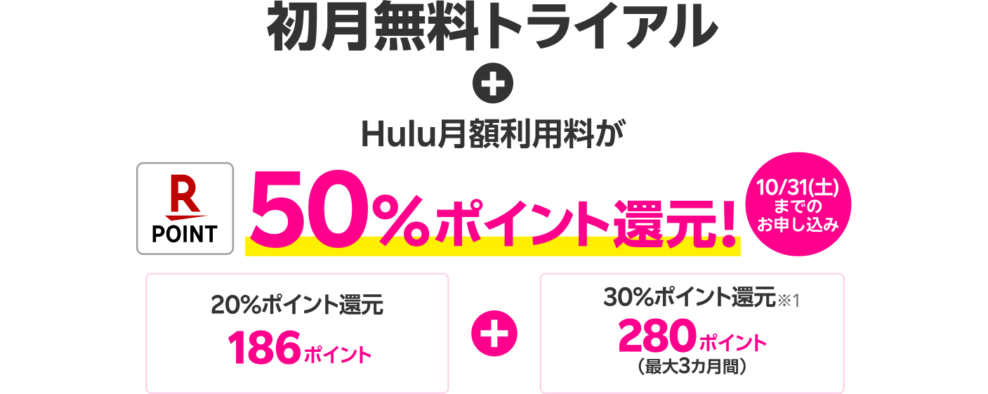 初月無料トライアル +【10/31（土）までのお申し込み】 Hulu月額利用料が50％ポイント還元！20％ポイント還元186ポイント + 30％ポイント還元 280ポイント（最大3カ月間）