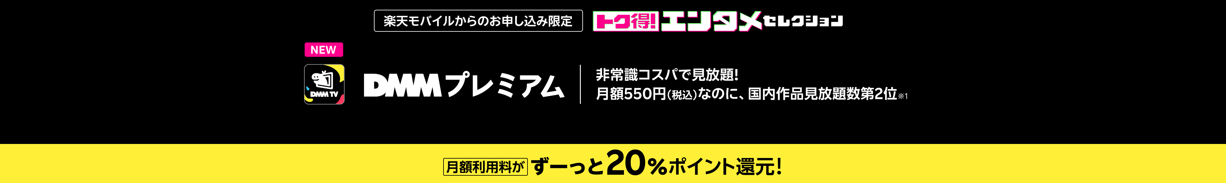 楽天モバイルからのお申し込み限定 トク得!エンタメセレクション DMM プレミアム 非常識コスパで見放題!月額550円(税込)なのに、国内作品見放題数第2位※1 月額利用料がずーっと20%ポイント還元!