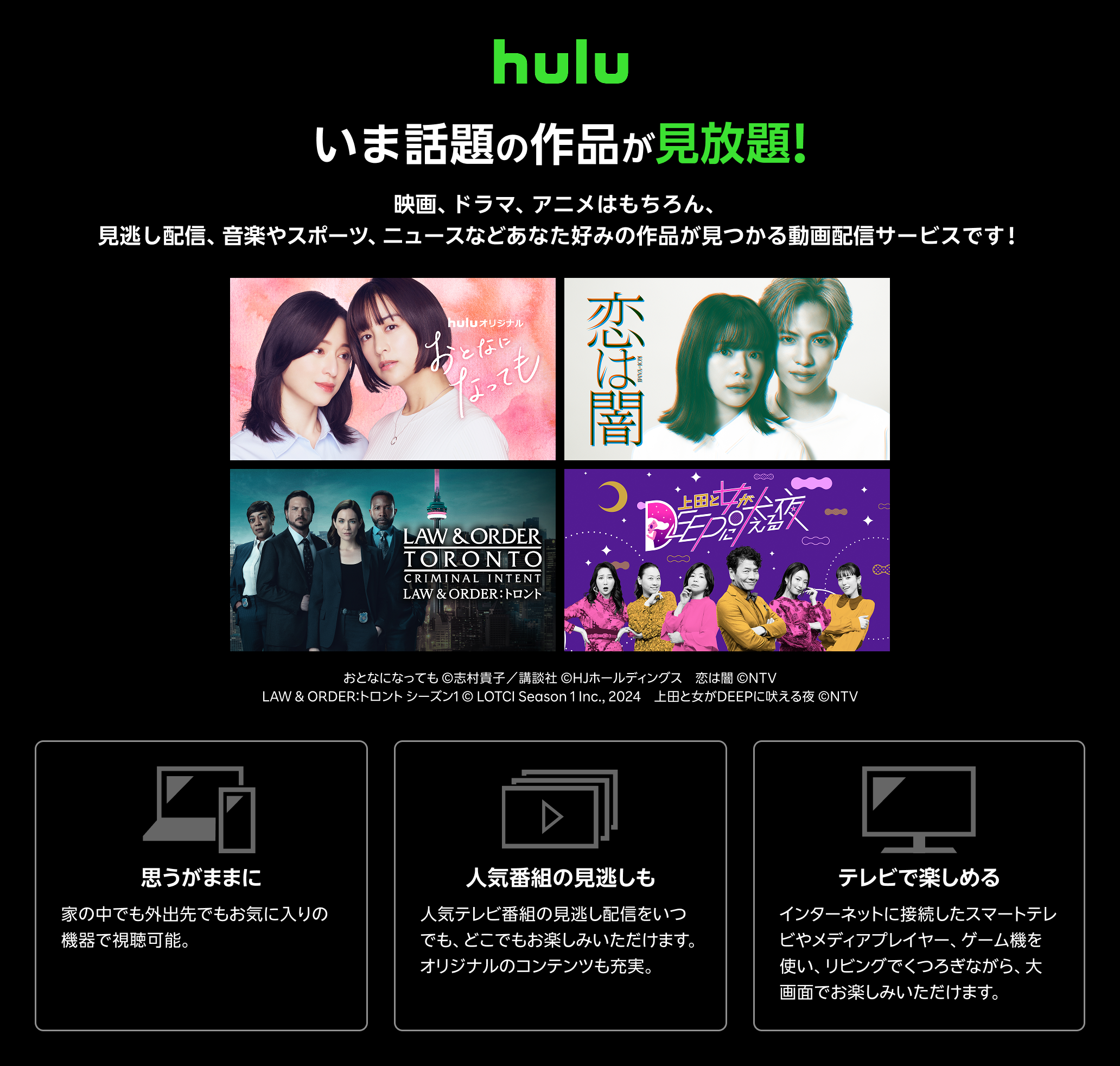 Hulu（フールー）とは、 いま話題の作品が見放題！！ 映画、ドラマ、アニメはもちろん、見逃し配信、 音楽やスポーツ、 ニュースなどあなた好みの作品が見つかる動画配信サービスです！ 思うがままに：家の中でも外出先でもお気に入りの機器で視聴可能。いつでもキャンセルできます。 人気番組の見逃しも：人気テレビ番組の見逃し配信をいつでも、どこでもお楽しみいただけます。オリジナルのコンテンツも充実。 テレビで楽しめる：インターネットに接続したスマートテレビやメディアプレイヤー、ゲーム機を使い、リビングでくつろぎながら、大画面でお楽しみいただけます。キャンペーン参加で初月無料+月額利用料20％ポイント還元！