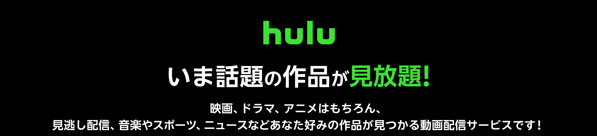 Hulu(フールー)とは、 いま話題の作品が見放題!! 映画、ドラマ、アニメはもちろん、見逃し配信、 音楽やスポーツ、 ニュースなどあなた好みの作品が見つかる動画配信サービスです! 思うがままに:家の中でも外出先でもお気に入りの機器で視聴可能。いつでもキャンセルできます。 人気番組の見逃しも:人気テレビ番組の見逃し配信をいつでも、どこでもお楽しみいただけます。オリジナルのコンテンツも充実。 テレビで楽しめる:インターネットに接続したスマートテレビやメディアプレイヤー、ゲーム機を使い、リビングでくつろぎながら、大画面でお楽しみいただけます。キャンペーン参加で初月無料+月額利用料20%ポイント還元!