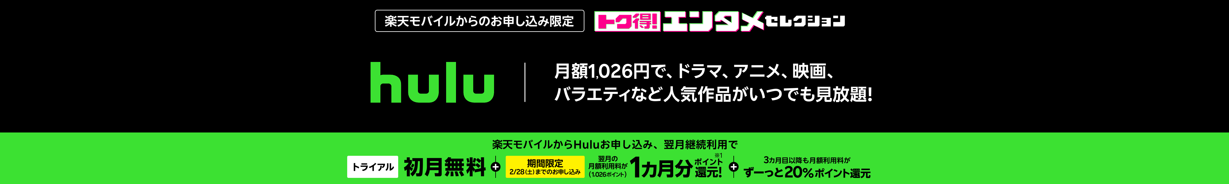 楽天モバイルからのお申し込み限定 hulu 月額1,026円で、ドラマ、アニメ、映画、バラエティなど人気作品がいつでも見放題!楽天モバイルからHuluお申し込み、翌月継続利用で初月無料トライアル+翌月の月額利用料1カ月分(1,026ポイント)ポイント還元【期間限定】2/28(土)までのお申し込み。3カ月目以降も月額利用料がずーっと20%ポイント還元!