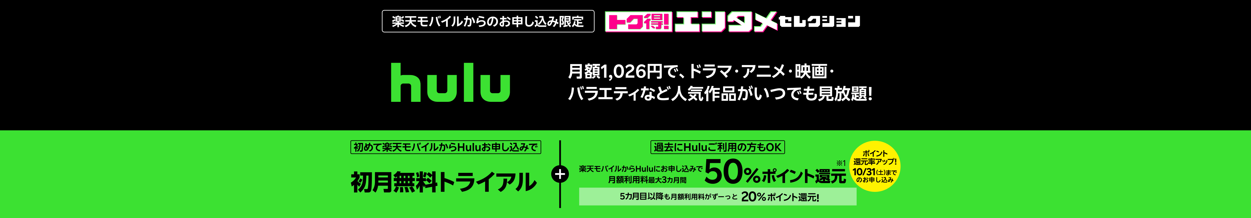 楽天モバイルからのお申し込み限定 hulu 月額1,026円で、ドラマ・アニメ・映画・バラエティなど人気作品がいつでも見放題! 初めて楽天モバイルからHuluお申し込みで初月無料トライアル+【過去にHuluご利用の方もOK!】楽天モバイルからHuluにお申し込みで月額利用料最大3カ月間50%ポイント還元!ポイント還元率アップは10/31(土)までのお申し込み。5カ月目以降も月額利用料がずーっと20%ポイント還元!