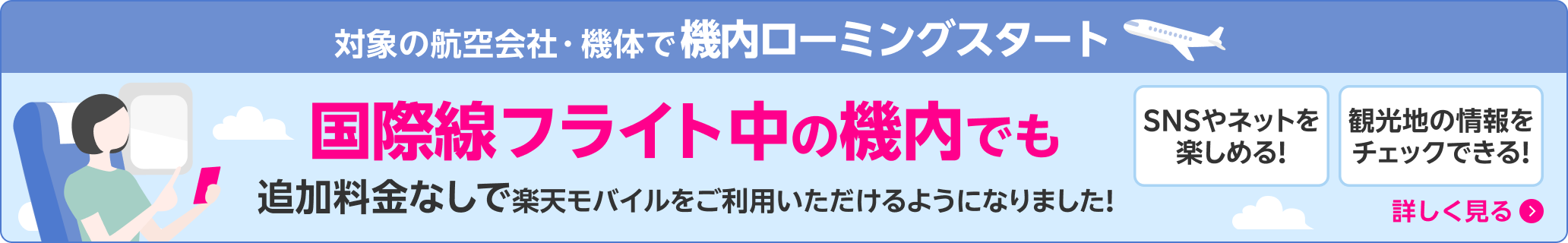 対象の航空会社・機体で機内ローミングスタート 国際線フライト中の機内でも追加料金なしで楽天モバイルをご利用いただけるようになりました！SNSやネットを楽しめる！観光地の情報をチェックできる！ 詳しく見る