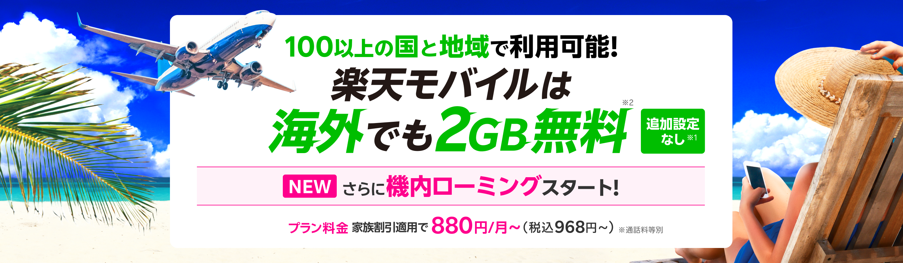 100以上の国と地域で利用可能！楽天モバイルは海外でもそのまま2GB無料※2 追加設定なし※1 対象航空会社・機体で機内ローミング開始！追加料金なし [プラン料金]家族割引適用で880円～（税込968円～）
